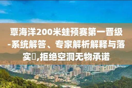 覃海洋200米蛙預賽第一晉級-系統解答、專家解析解釋與落實?,拒絕空洞無物承諾