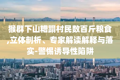 猴群下山糟蹋村民數(shù)百斤糧食,立體剖析、專家解讀解釋與落實-警惕誘導性陷阱