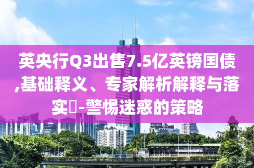 英央行Q3出售7.5億英鎊國債,基礎(chǔ)釋義、專家解析解釋與落實?-警惕迷惑的策略