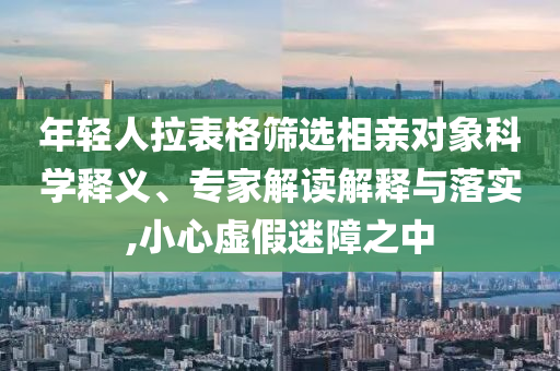 年輕人拉表格篩選相親對象科學(xué)釋義、專家解讀解釋與落實,小心虛假迷障之中