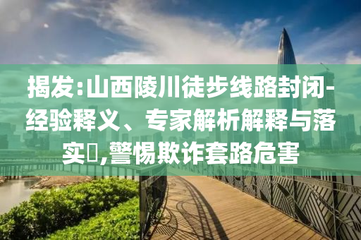 揭發:山西陵川徒步線路封閉-經驗釋義、專家解析解釋與落實?,警惕欺詐套路危害