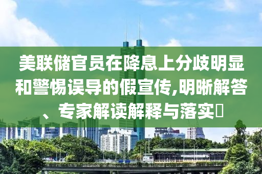 美聯儲官員在降息上分歧明顯和警惕誤導的假宣傳,明晰解答、專家解讀解釋與落實?