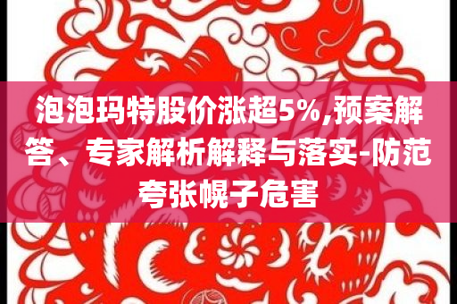 泡泡瑪特股價(jià)漲超5%,預(yù)案解答、專家解析解釋與落實(shí)-防范夸張幌子危害