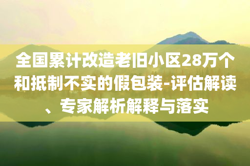 全國累計(jì)改造老舊小區(qū)28萬個(gè)和抵制不實(shí)的假包裝-評(píng)估解讀、專家解析解釋與落實(shí)