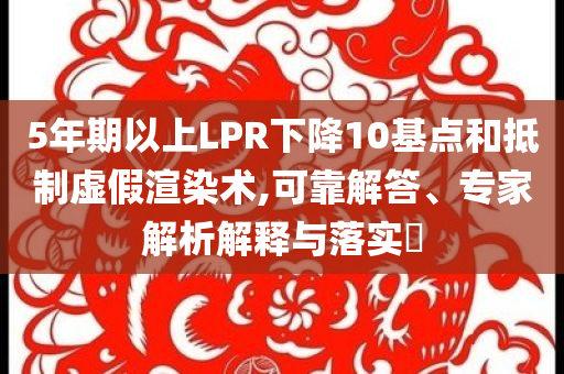 5年期以上LPR下降10基點和抵制虛假渲染術,可靠解答、專家解析解釋與落實?