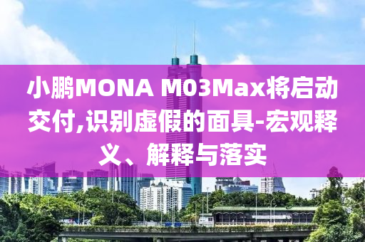 小鵬MONA M03Max將啟動交付,識別虛假的面具-宏觀釋義、解釋與落實