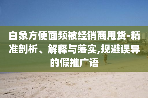 白象方便面頻被經(jīng)銷商甩貨-精準(zhǔn)剖析、解釋與落實(shí),規(guī)避誤導(dǎo)的假推廣語