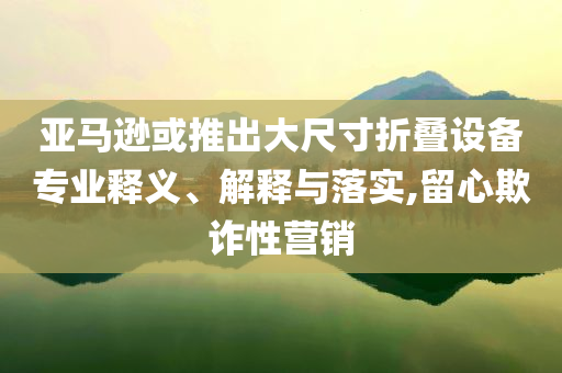 亞馬遜或推出大尺寸折疊設備專業(yè)釋義、解釋與落實,留心欺詐性營銷