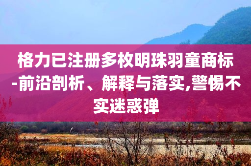 格力已注冊多枚明珠羽童商標-前沿剖析、解釋與落實,警惕不實迷惑彈