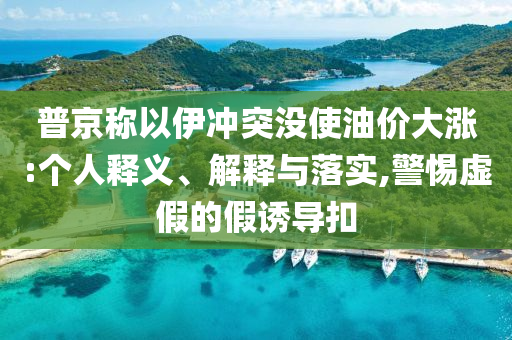 普京稱以伊沖突沒使油價(jià)大漲:個(gè)人釋義、解釋與落實(shí),警惕虛假的假誘導(dǎo)扣