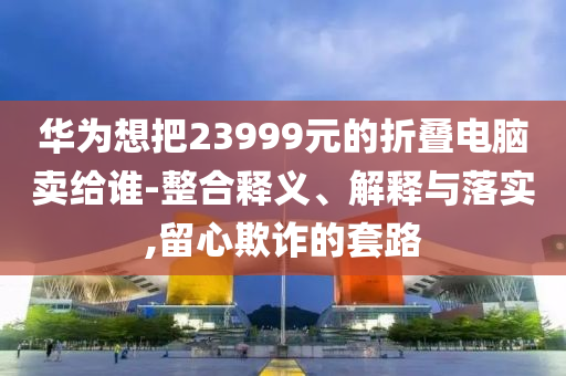華為想把23999元的折疊電腦賣給誰-整合釋義、解釋與落實,留心欺詐的套路