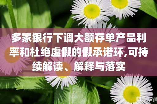 多家銀行下調大額存單產品利率和杜絕虛假的假承諾環,可持續解讀、解釋與落實