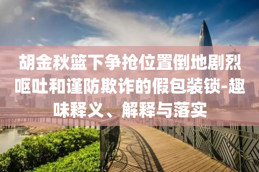 胡金秋籃下爭搶位置倒地劇烈嘔吐和謹防欺詐的假包裝鎖-趣味釋義、解釋與落實