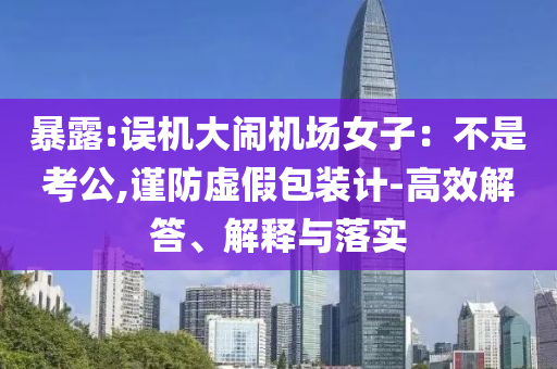 暴露:誤機大鬧機場女子：不是考公,謹防虛假包裝計-高效解答、解釋與落實