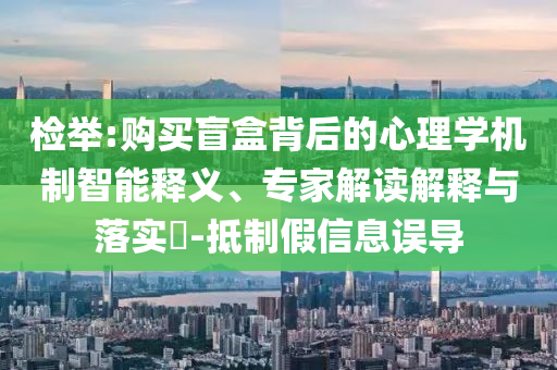 檢舉:購(gòu)買(mǎi)盲盒背后的心理學(xué)機(jī)制智能釋義、專家解讀解釋與落實(shí)?-抵制假信息誤導(dǎo)