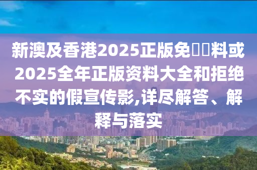 新澳及香港2025正版免費(fèi)資料或2025全年正版資料大全和拒絕不實(shí)的假宣傳影,詳盡解答、解釋與落實(shí)