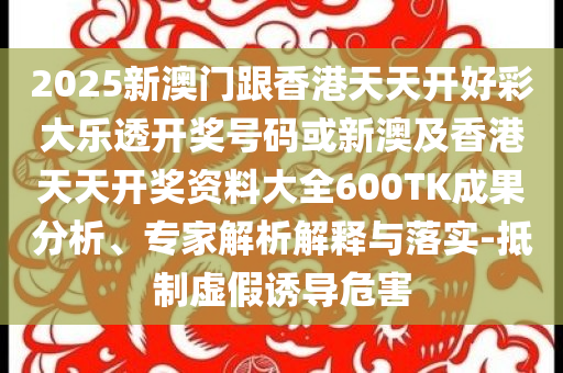 2025新澳門跟香港天天開好彩大樂透開獎號碼或新澳及香港天天開獎資料大全600TK成果分析、專家解析解釋與落實-抵制虛假誘導危害