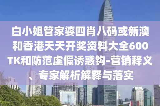 白小姐管家婆四肖八碼或新澳和香港天天開獎資料大全600TK和防范虛假誘惑鉤-營銷釋義、專家解析解釋與落實