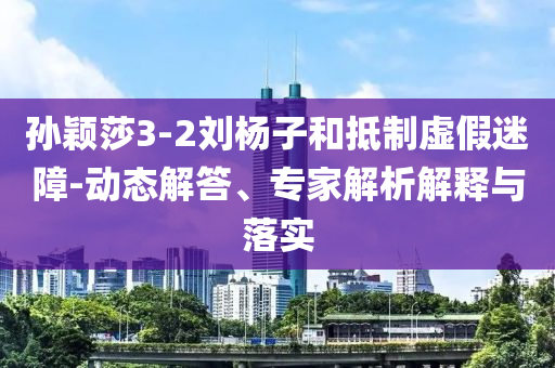 孫穎莎3-2劉楊子和抵制虛假迷障-動態解答、專家解析解釋與落實