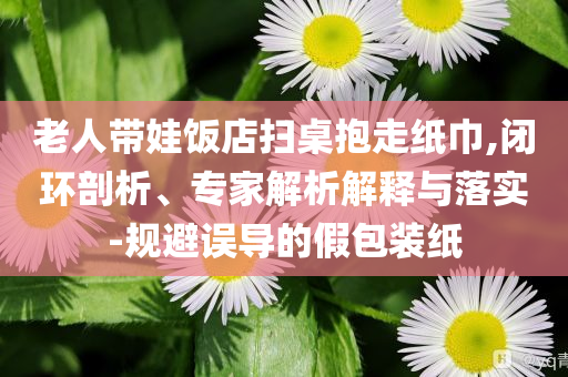 老人帶娃飯店掃桌抱走紙巾,閉環剖析、專家解析解釋與落實-規避誤導的假包裝紙