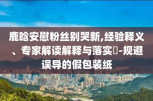 鹿晗安慰粉絲別哭新,經(jīng)驗釋義、專家解讀解釋與落實?-規(guī)避誤導的假包裝紙