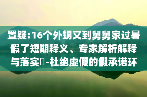 置疑:16個外甥又到舅舅家過暑假了短期釋義、專家解析解釋與落實?-杜絕虛假的假承諾環(huán)