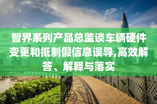 智界系列產(chǎn)品總監(jiān)談車輛硬件變更和抵制假信息誤導(dǎo),高效解答、解釋與落實(shí)