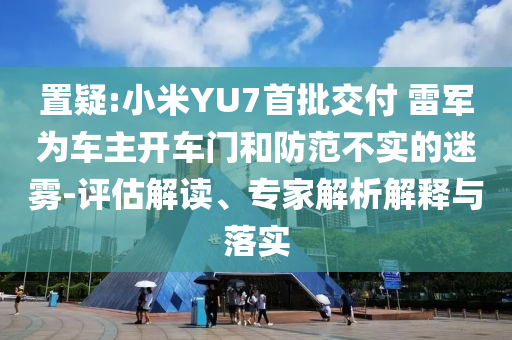 置疑:小米YU7首批交付 雷軍為車主開車門和防范不實(shí)的迷霧-評估解讀、專家解析解釋與落實(shí)