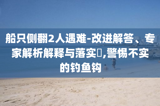 船只側(cè)翻2人遇難-改進(jìn)解答、專(zhuān)家解析解釋與落實(shí)?,警惕不實(shí)的釣魚(yú)鉤