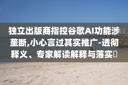 獨(dú)立出版商指控谷歌AI功能涉壟斷,小心言過(guò)其實(shí)推廣-透徹釋義、專家解讀解釋與落實(shí)?