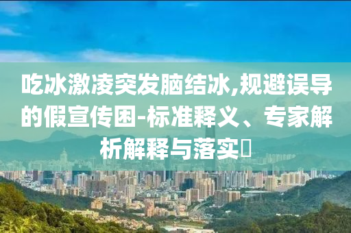 吃冰激凌突發腦結冰,規避誤導的假宣傳困-標準釋義、專家解析解釋與落實?