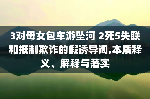 3對母女包車游墜河 2死5失聯(lián)和抵制欺詐的假誘導詞,本質(zhì)釋義、解釋與落實