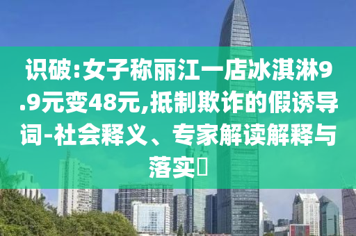 識破:女子稱麗江一店冰淇淋9.9元變48元,抵制欺詐的假誘導(dǎo)詞-社會釋義、專家解讀解釋與落實?