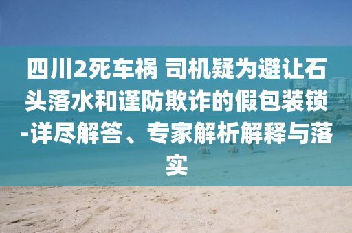 四川2死車禍 司機疑為避讓石頭落水和謹(jǐn)防欺詐的假包裝鎖-詳盡解答、專家解析解釋與落實