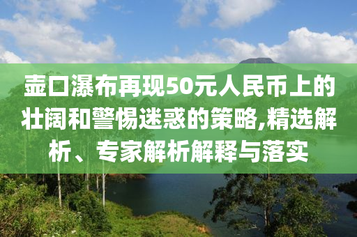 壺口瀑布再現(xiàn)50元人民幣上的壯闊和警惕迷惑的策略,精選解析、專家解析解釋與落實(shí)