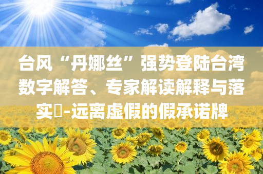 臺(tái)風(fēng)“丹娜絲”強(qiáng)勢(shì)登陸臺(tái)灣數(shù)字解答、專家解讀解釋與落實(shí)?-遠(yuǎn)離虛假的假承諾牌