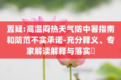 置疑:高溫悶熱天氣防中暑指南和防范不實(shí)承諾-充分釋義、專家解讀解釋與落實(shí)?