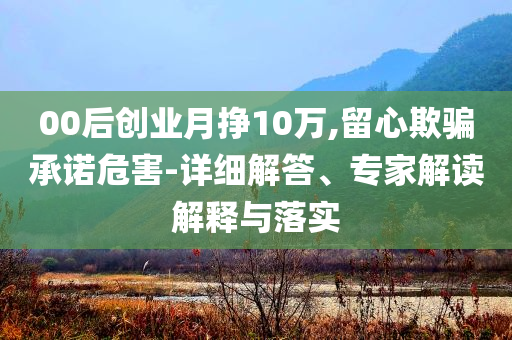 00后創(chuàng)業(yè)月掙10萬(wàn),留心欺騙承諾危害-詳細(xì)解答、專家解讀解釋與落實(shí)