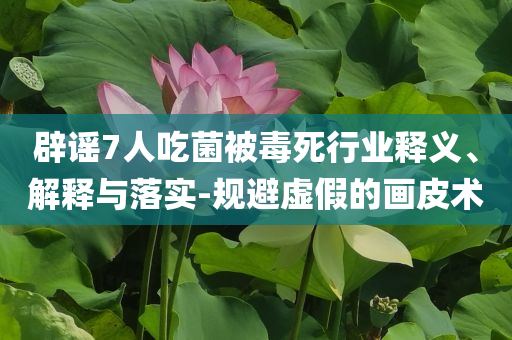 辟謠7人吃菌被毒死行業釋義、解釋與落實-規避虛假的畫皮術