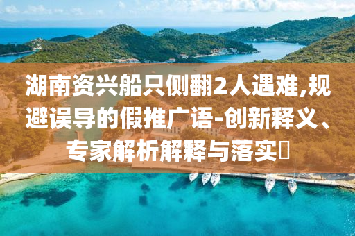 湖南資興船只側翻2人遇難,規避誤導的假推廣語-創新釋義、專家解析解釋與落實?