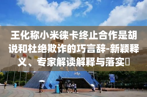 王化稱小米徠卡終止合作是胡說和杜絕欺詐的巧言辭-新穎釋義、專家解讀解釋與落實?