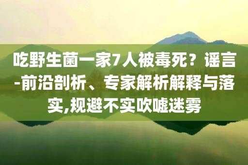 吃野生菌一家7人被毒死？謠言-前沿剖析、專家解析解釋與落實(shí),規(guī)避不實(shí)吹噓迷霧