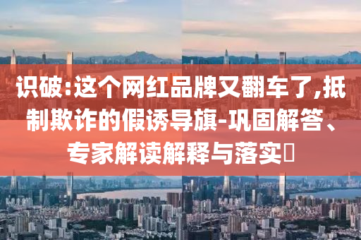 識(shí)破:這個(gè)網(wǎng)紅品牌又翻車了,抵制欺詐的假誘導(dǎo)旗-鞏固解答、專家解讀解釋與落實(shí)?