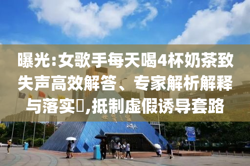 曝光:女歌手每天喝4杯奶茶致失聲高效解答、專家解析解釋與落實?,抵制虛假誘導套路