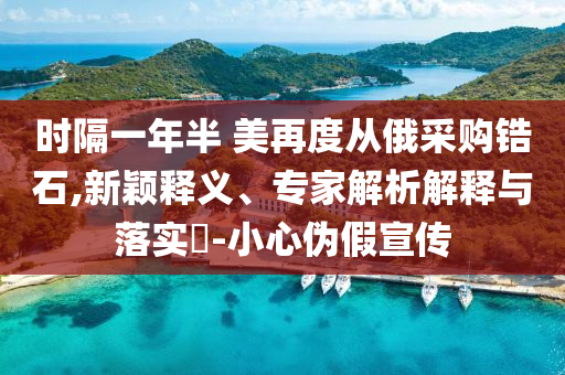 時隔一年半 美再度從俄采購鋯石,新穎釋義、專家解析解釋與落實?-小心偽假宣傳