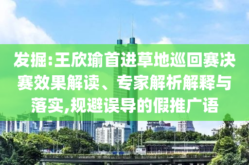 發掘:王欣瑜首進草地巡回賽決賽效果解讀、專家解析解釋與落實,規避誤導的假推廣語