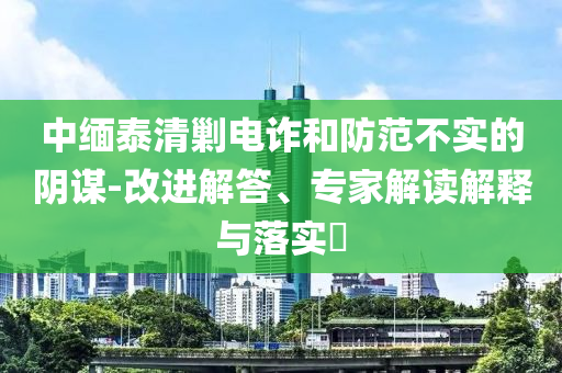 中緬泰清剿電詐和防范不實(shí)的陰謀-改進(jìn)解答、專(zhuān)家解讀解釋與落實(shí)?