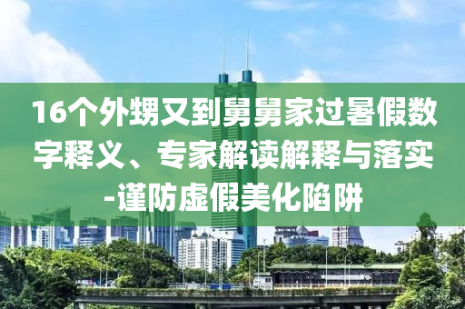 16個(gè)外甥又到舅舅家過(guò)暑假數(shù)字釋義、專家解讀解釋與落實(shí)-謹(jǐn)防虛假美化陷阱