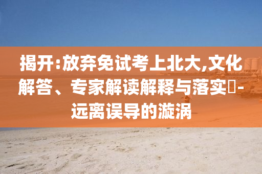 揭開:放棄免試考上北大,文化解答、專家解讀解釋與落實?-遠離誤導(dǎo)的漩渦