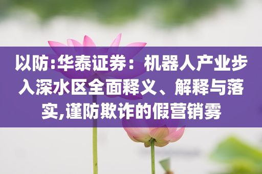 以防:華泰證券：機器人產(chǎn)業(yè)步入深水區(qū)全面釋義、解釋與落實,謹防欺詐的假營銷霧
